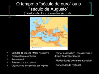 O tempo: o “século de ouro” ou o
“século de Augusto”
(meados séc. I a.c. a meados séc. I d.c.)







Vastidão do Império (“Mare Nostrum”)
Prosperidade económica
Romanização
Ecletismo da sua cultura
Organização disciplinada das legiões

Poder autocrático, centralizado e
divino dos imperadores
•

•

Modernidade do sistema jurídico

•

Superioridade material

 