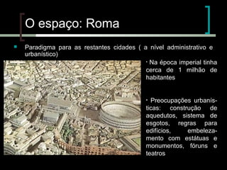 O espaço: Roma


Paradigma para as restantes cidades ( a nível administrativo e
urbanístico)
• Na época imperial tinha
cerca de 1 milhão de
habitantes

Preocupações urbanísticas: construção de
aquedutos, sistema de
esgotos, regras para
edifícios,
embelezamento com estátuas e
monumentos, fóruns e
teatros
•

 