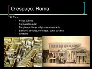O espaço: Roma
O Fórum:

Praça pública

Forma retangular

Funções políticas, religiosas e mercantis

Edifícios: templos, mercados, cúria, basílica


Estatuária

 