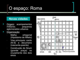O espaço: Roma
Novas cidades




Origem: acampamentos
militares;
pequenos
aglomerados urbanos
Organização:
Malha
ortogonal
(Hipódamo de Mileto)
Vias principais: cardo
(N-S) e decumano
(nascente-poente)
Construção do fórum
(grande praça) no
cruzamento dos dois
eixos

 