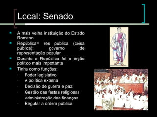 Local: Senado






A mais velha instituição do Estado
Romano
República= res publica (coisa
pública):
governo
de
representação popular
Durante a República foi o órgão
político mais importante
Tinha como funções:
Poder legislativo
A política externa
Decisão de guerra e paz
Gestão das festas religiosas
Administração das finanças
Regular a ordem pública

 
