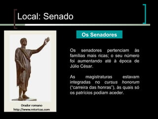 Local: Senado
Os Senadores
Os senadores pertenciam às
famílias mais ricas; o seu número
foi aumentando até à época de
Júlio César.
As
magistraturas
estavam
integradas no cursus honorum
(“carreira das honras”), às quais só
os patrícios podiam aceder.

 