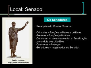 Local: Senado
Os Senadores
Hierarquias do Cursus Honorum:
-Cônsules – funções militares e políticas
-Pretores – funções judiciárias
-Censores – recenseamento e fiscalização
da conduta dos cidadãos
-Questores – finanças
-Senadores – magistrados no Senado

 