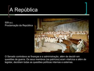 A República
509 a.c.
Proclamação da República

O Senado controlava as finanças e a administração, além de decidir em
questões de guerra. Os seus membros (os patrícios) eram vitalícios e além de
legislar, decidiam todas as questões políticas internas e externas.

 