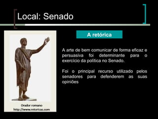 Local: Senado
A retórica
A arte de bem comunicar de forma eficaz e
persuasiva foi determinante para o
exercício da política no Senado.
Foi o principal recurso utilizado pelos
senadores para defenderem as suas
opiniões

 