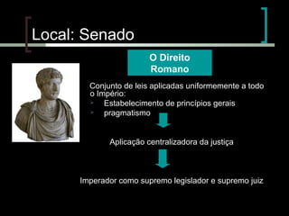 Local: Senado
O Direito
Romano
(

Conjunto de leis aplicadas uniformemente a todo
o Império:

Estabelecimento de princípios gerais

pragmatismo

Aplicação centralizadora da justiça

Imperador como supremo legislador e supremo juiz

 
