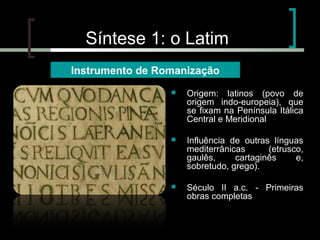 Síntese 1: o Latim
Instrumento de Romanização


Origem: latinos (povo de
origem indo-europeia), que
se fixam na Península Itálica
Central e Meridional



Influência de outras línguas
mediterrânicas
(etrusco,
gaulês,
cartaginês
e,
sobretudo, grego).



Século II a.c. - Primeiras
obras completas

 