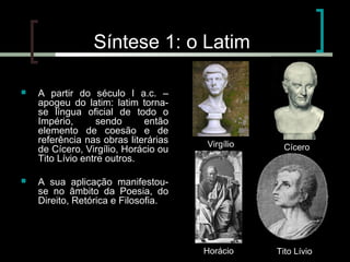 Síntese 1: o Latim




A partir do século I a.c. –
apogeu do latim: latim tornase língua oficial de todo o
Império,
sendo
então
elemento de coesão e de
referência nas obras literárias
de Cícero, Virgílio, Horácio ou
Tito Lívio entre outros.

Virgílio

Cícero

Horácio

Tito Lívio

A sua aplicação manifestouse no âmbito da Poesia, do
Direito, Retórica e Filosofia.

 