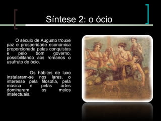 Síntese 2: o ócio
O século de Augusto trouxe
paz e prosperidade económica
proporcionada pelas conquistas
e
pelo
bom
governo,
possibilitando aos romanos o
usufruto do ócio.
Os hábitos de luxo
instalaram-se nos lares, o
interesse pela filosofia, pela
música
e
pelas
artes
dominaram
os
meios
intelectuais.

 