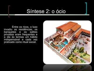 Síntese 2: o ócio
Entre os ricos, o luxo
invadiu as residências, os
banquetes e os salões
privados eram frequentes e
a ida às termas um hábito
indispensável e cada vez
praticado como ritual social.

O ócio

 