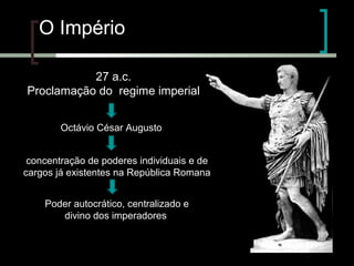 O Império
27 a.c.
Proclamação do regime imperial
Octávio César Augusto
concentração de poderes individuais e de
cargos já existentes na República Romana
Poder autocrático, centralizado e
divino dos imperadores

 