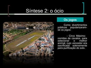 Síntese 2: o ócio
Os jogos
Como divertimentos
públicos popularizaramse os jogos:
- Circo Máximo:
corridas de cavalos, para
selecionar
o
melhor
animal, cujo vencedor era
sacrificado solenemente
para purificação do solo.

 