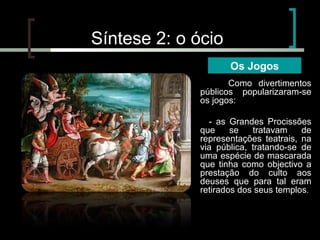 Síntese 2: o ócio
Os Jogos
Como divertimentos
públicos popularizaram-se
os jogos:
- as Grandes Procissões
que
se
tratavam
de
representações teatrais, na
via pública, tratando-se de
uma espécie de mascarada
que tinha como objectivo a
prestação do culto aos
deuses que para tal eram
retirados dos seus templos.

 