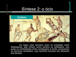Síntese 2: o ócio
Coliseu

Os jogos mais famosos eram os combates entre
Gladiadores, que tinham como cenário os anfiteatros, nos
quais os combatentes entre condenados à morte, prisioneiros
ou escravos revoltados, cujo sacrifício humano era oferecido
aos deuses.

 