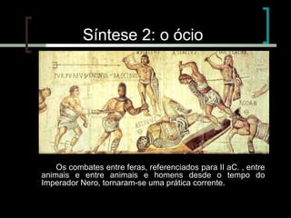 Síntese 2: o ócio

Os combates entre feras, referenciados para II aC. , entre
animais e entre animais e homens desde o tempo do
Imperador Nero, tornaram-se uma prática corrente.

 