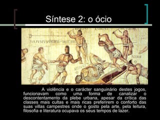Síntese 2: o ócio

A violência e o carácter sanguinário destes jogos,
funcionavam
como
uma
forma
de
canalizar
o
descontentamento da plebe urbana, apesar da crítica das
classes mais cultas e mais ricas preferirem o conforto das
suas villas campestres onde o gosto pela arte, pela leitura,
filosofia e literatura ocupava os seus tempos de lazer.

 