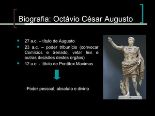 Biografia: Octávio César Augusto





27 a.c. – título de Augusto
23 a.c. – poder tribunício (convocar
Comícios e Senado; vetar leis e
outras decisões destes orgãos)
12 a.c. - título de Pontífex Maximus

Poder pessoal, absoluto e divino

 