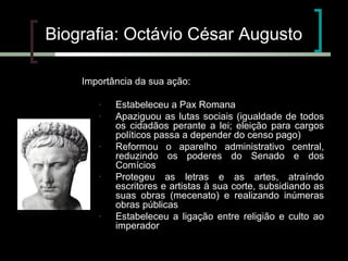 Biografia: Octávio César Augusto
Importância da sua ação:
-

-

-

-

Estabeleceu a Pax Romana
Apaziguou as lutas sociais (igualdade de todos
os cidadãos perante a lei; eleição para cargos
políticos passa a depender do censo pago)
Reformou o aparelho administrativo central,
reduzindo os poderes do Senado e dos
Comícios
Protegeu as letras e as artes, atraíndo
escritores e artistas à sua corte, subsidiando as
suas obras (mecenato) e realizando inúmeras
obras públicas
Estabeleceu a ligação entre religião e culto ao
imperador

 
