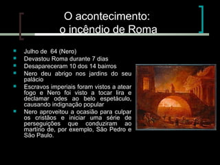O acontecimento:
o incêndio de Roma








Julho de 64 (Nero)
Devastou Roma durante 7 dias
Desapareceram 10 dos 14 bairros
Nero deu abrigo nos jardins do seu
palácio
Escravos imperiais foram vistos a atear
fogo e Nero foi visto a tocar lira e
declamar odes ao belo espetáculo,
causando indignação popular
Nero aproveitou a ocasião para culpar
os cristãos e iniciar uma série de
perseguições que conduziram ao
martírio de, por exemplo, São Pedro e
São Paulo.

 