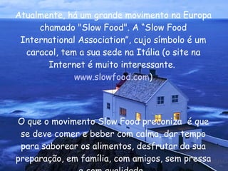 Atualmente, há um grande movimento na Europa chamado "Slow Food". A “Slow Food International Association”, cujo símbolo é um caracol, tem a sua sede na Itália (o site na Internet é muito interessante.  www.slowfood.com ) O que o movimento Slow Food preconiza  é que se deve comer e beber com calma, dar tempo para saborear os alimentos, desfrutar da sua preparação, em família, com amigos, sem pressa e com qualidade.  