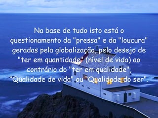 Na base de tudo isto está o questionamento da "pressa" e da "loucura" geradas pela globalização, pelo desejo de "ter em quantidade" (nível de vida) ao contrário do "ter em qualidade", “Qualidade de vida" ou “Qualidade do ser".  