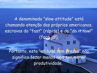 A denominada "slow attitude" está chamando atenção dos próprios americanos, escravos do "fast" (rápido) e do "do it now!" (faça já!). Portanto, esta "atitude sem pressa" não significa fazer menos nem ter menor produtividade.  