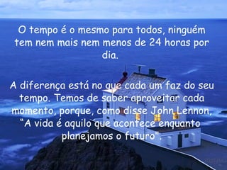 O tempo é o mesmo para todos, ninguém tem nem mais nem menos de 24 horas por dia.  A diferença está no que cada um faz do seu tempo. Temos de saber aproveitar cada momento, porque, como disse John Lennon, “A vida é aquilo que acontece enquanto  planejamos o futuro". 