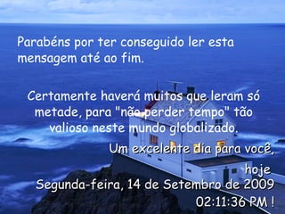 Parabéns por ter conseguido ler esta mensagem até ao fim.  Certamente haverá muitos que leram só metade, para "não perder tempo" tão valioso neste mundo globalizado. Um excelente dia para você, hoje  Segunda-feira, 14 de Setembro de 2009 02:11:05 PM  ! 