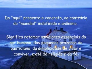 Do "aqui" presente e concreto, ao contrário do "mundial" indefinido e anônimo.  Significa retomar os valores essenciais do ser humano, dos pequenos prazeres do quotidiano, da simplicidade de viver e conviver, e até da religião e da fé. 