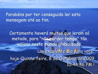 Parabéns por ter conseguido ler esta mensagem até ao fim.  Certamente haverá muitos que leram só metade, para "não perder tempo" tão valioso neste mundo globalizado. Um excelente dia para você, hoje  Quinta-feira, 8 de Outubro de 2009 10:44:07 PM  ! 
