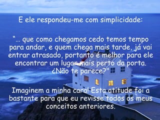 E ele respondeu-me com simplicidade: “ É que como chegamos cedo temos tempo para andar, e quem chega mais tarde, já vai entrar atrasado, portanto é melhor para ele encontrar um lugar mais perto da porta. ¿Não te parece?" Imaginem a minha cara! Esta atitude foi a bastante para que eu revisse todos os meus conceitos anteriores. 