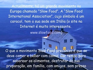 Actualmente, há um grande movimento na Europa chamado "Slow Food". A “Slow Food International Association”, cujo símbolo é um caracol, tem a sua sede em Itália (o site na Internet é muito interessante.  www.slowfood.com ) O que o movimento Slow Food preconiza é que se deve comer e beber com calma, dar tempo para saborear os alimentos, desfrutar da sua preparação, em família, com amigos, sem pressa e com qualidade.  