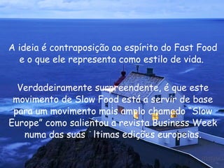 A ideia é contraposição ao espírito do Fast Food e o que ele representa como estilo de vida.  Verdadeiramente surpreendente, é que este movimento de Slow Food está a servir de base para um movimento mais amplo chamado “Slow Europe” como salientou a revista Business Week numa das suas últimas edições europeias. 