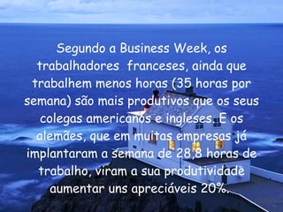 Segundo a Business Week, os trabalhadores  franceses, ainda que trabalhem menos horas (35 horas por semana) são mais produtivos que os seus colegas americanos e ingleses. E os alemães, que em muitas empresas já implantaram a semana de 28,8 horas de trabalho, viram a sua produtividade aumentar uns apreciáveis 20%.  