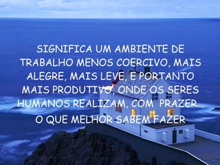 SIGNIFICA UM AMBIENTE DE TRABALHO MENOS COERCIVO, MAIS ALEGRE, MAIS LEVE, E PORTANTO MAIS PRODUTIVO, ONDE OS SERES HUMANOS REALIZAM, COM  PRAZER … O QUE MELHOR SABEM FAZER 