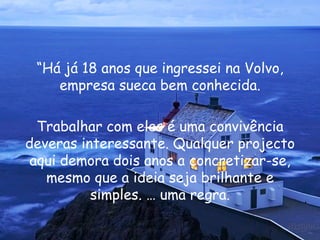 “ Há já 18 anos que ingressei na Volvo, empresa sueca bem conhecida. Trabalhar com eles é uma convivência deveras interessante. Qualquer projecto aqui demora dois anos a concretizar-se, mesmo que a ideia seja brilhante e simples. É uma regra. 