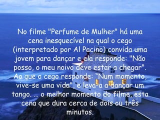 No filme "Perfume de Mulher" há uma cena inesquecível na qual o cego (interpretado por Al Pacino) convida uma jovem para dançar e ela responde: "Não posso, o meu noivo deve estar a chegar". Ao que o cego responde: “Num momento, vive-se uma vida", e leva-a a dançar um tango. É o melhor momento do filme, esta cena que dura cerca de dois ou três minutos. 