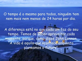 O tempo é o mesmo para todos, ninguém tem nem mais nem menos de 24 horas por dia.  A diferença está no que cada um faz do seu tempo. Temos de saber aproveitar cada momento, porque, como disse  John Lennon , “A vida é aquilo que acontece enquanto  planeamos o futuro". 