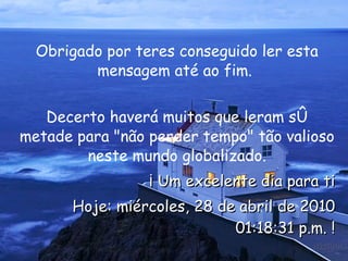 Obrigado por teres conseguido ler esta mensagem até ao fim.  Decerto haverá muitos que leram só metade para "não perder tempo" tão valioso neste mundo globalizado. ¡ Um excelente dia para ti Hoje:  miércoles, 28 de abril de 2010 01:18:00 p.m.  ! 