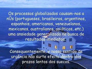 Os processos globalizados causam-nos a nós (portugueses, brasileiros, argentinos, espanhois, americanos, venezuelanos, mexicanos, australianos, asiáticos, etc.) uma ansiedade generalizada na busca de resultados imediatos.  Consequentemente, o nosso sentido de urgência não surte efeito dentro dos prazos lentos dos suecos. 
