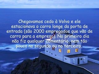 Chegavamos cedo à Volvo e ele estacionava o carro longe da porta de entrada (são 2000 empregados que vão de carro para a empresa). No primeiro dia não fiz qualquer comentário, nem tão pouco no segundo ou no terceiro.  