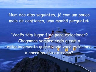 Num dos dias seguintes, já com um pouco mais de confiança, uma manhã perguntei: "Vocês têm lugar fixo para estacionar? Chegamos sempre cedo e com o estacionamento quase vazio você estaciona o carro no seu extremo? 