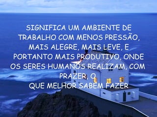 SIGNIFICA UM AMBIENTE DE TRABALHO COM MENOS PRESSÃO, MAIS ALEGRE, MAIS LEVE, E PORTANTO MAIS PRODUTIVO, ONDE OS SERES HUMANOS REALIZAM, COM  PRAZER, O  QUE MELHOR SABEM FAZER 