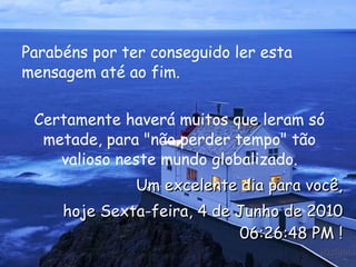 Parabéns por ter conseguido ler esta mensagem até ao fim.  Certamente haverá muitos que leram só metade, para "não perder tempo" tão valioso neste mundo globalizado. Um excelente dia para você, hoje  Sexta-feira, 4 de Junho de 2010 06:26:18 PM  ! 