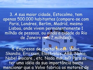 3. A sua maior cidade, Estocolmo, tem apenas 500.000 habitantes (compare-se com Paris, Londres, Berlim, Madrid, mesmo Lisboa, onde vivem permanentemente 1 milhão de pessoas, ou ainda a cidade do Rio de Janeiro com 7 milhões). 4. Empresas de capital sueco: Volvo, Skandia, Ericsson, Electrolux, ABB, Nokia, Nobel Biocare , etc. Nada mal, né? Para se ter uma idéia da sua importância basta mencionar que a Volvo fabrica os motores de propulsão para os foguetes da NASA.  