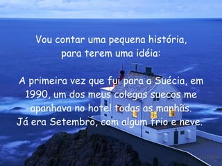 Vou contar uma pequena história, para terem uma idéia: A primeira vez que fui para a Suécia, em 1990, um dos meus colegas suecos me apanhava no hotel todas as manhãs. Já era Setembro, com algum frio e neve.  