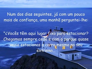 Num dos dias seguintes, já com um pouco mais de confiança, uma manhã perguntei-lhe: "¿Vocês têm aqui lugar fixo para estacionar? Chegamos sempre cedo e com o parque quase vazio estacionas o carro mesmo no seu extremo… 
