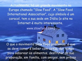 Actualmente, há um grande movimento na Europa chamado "Slow Food". A “Slow Food International Association”, cujo símbolo é um caracol, tem a sua sede em Itália (o site na Internet é muito interessante.  www.slowfood.com ) O que o movimento Slow Food preconiza  é que se deve comer e beber com calma, dar tempo para saborear os alimentos, desfrutar da sua preparação, em família, com amigos, sem pressa e com qualidade.  