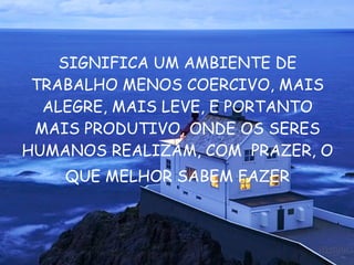 SIGNIFICA UM AMBIENTE DE TRABALHO MENOS COERCIVO, MAIS ALEGRE, MAIS LEVE, E PORTANTO MAIS PRODUTIVO, ONDE OS SERES HUMANOS REALIZAM, COM  PRAZER, O  QUE MELHOR SABEM FAZER 