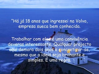 “ Há já 18 anos que ingressei na Volvo, empresa sueca bem conhecida. Trabalhar com eles é uma convivência deveras interessante. Qualquer projecto aqui demora dois anos a concretizar-se, mesmo que a ideia seja brilhante e simples. É uma regra. 